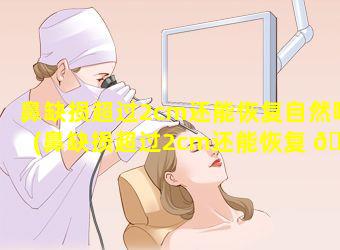 鼻缺损超过2cm还能恢复自然吗(鼻缺损超过2cm还能恢复 🦈 自然吗知乎)